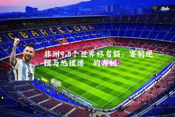 非洲9.5个世界杯名额：赛制逻辑与地理博弈的真相