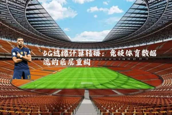 5G边缘计算转播：竞技体育数据流的底层重构