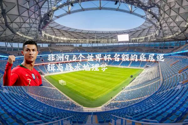非洲9.5个世界杯名额的底层逻辑与战术地理学
